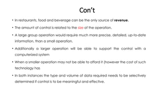 Con’t
• In restaurants, food and beverage can be the only source of revenue.
• The amount of control is related to the size of the operation.
• A large group operation would require much more precise, detailed, up-to-date
information, than a small operation.
• Additionally a larger operation will be able to support the control with a
computerized system
• When a smaller operation may not be able to afford it (however the cost of such
technology has
• In both instances the type and volume of data required needs to be selectively
determined if control is to be meaningful and effective.
 