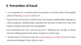 5. Prevention of fraud
• It is necessary for a control system to prevent or at least restrict the possible
areas of fraud by customers and staff.
• Typical areas of fraud by customers are such things as deliberately walking out
without paying; unjustified-ably claiming that the food or drink that they had
partly or totally consumed was unpalatable
• and indicating that they will not pay for it; disputing the number of drinks
served; making payments by stolen cheques or credit cards.
• Typical areas of fraud by staff are overcharging or undercharging for items
served and stealing of food, drink or cash.
 