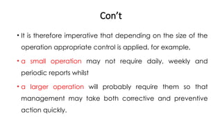 Con’t
• It is therefore imperative that depending on the size of the
operation appropriate control is applied, for example,
• a small operation may not require daily, weekly and
periodic reports whilst
• a larger operation will probably require them so that
management may take both corrective and preventive
action quickly.
 