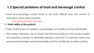 1.3 Special problems of food and beverage control
• Food and beverage control tends to be more difficult than the control of
materials in many other industries.
The main reasons for this are:
1. Perish ability of the product:
• Food, whether raw or cooked, is a perishable commodity and has a limited life.
• The caterer, therefore, has to ensure that she buys produce in the correct quality
and quantity in relation to estimated demand, and that it is correctly stored and
processed (beverages are less perishable and this contributes to easier control).
 