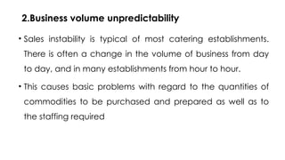 2.Business volume unpredictability
• Sales instability is typical of most catering establishments.
There is often a change in the volume of business from day
to day, and in many establishments from hour to hour.
• This causes basic problems with regard to the quantities of
commodities to be purchased and prepared as well as to
the staffing required
 
