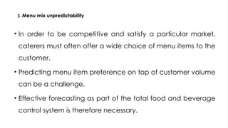 3. Menu mix unpredictability
• In order to be competitive and satisfy a particular market,
caterers must often offer a wide choice of menu items to the
customer.
• Predicting menu item preference on top of customer volume
can be a challenge.
• Effective forecasting as part of the total food and beverage
control system is therefore necessary.
 