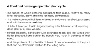 4. Food and beverage operation short cycle
• The speed at which catering operations take place, relative to many
other industries, allows little time for many control tasks.
• It is not uncommon that items ordered one day are received, processed
and sold the same or next day.
• It is for this reason that in larger catering establishments cost reporting is
done daily or at least weekly.
• Further problems, particularly with perishable foods, are that with a short
life for produce, items cannot be bought very much in advance of their
need;
• and the problem of availability at times of produce relative to the price
that can be afforded in relation to the selling price
 