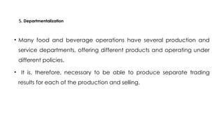 5. Departmentalization
• Many food and beverage operations have several production and
service departments, offering different products and operating under
different policies.
• It is, therefore, necessary to be able to produce separate trading
results for each of the production and selling.
 
