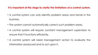 It is important at this stage to clarify the limitations of a control system.
• A control system can only identify problem areas and trends in the
business.
• The system cannot automatically correct such problem areas.
• A control system will require constant management supervision to
ensure that it functions efficiently.
• A control system will need management action to evaluate the
information produced and to act upon it.
 