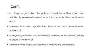 Con’t
• in a large organization the policies should be written down and
periodically reviewed in relation to the current business and future
trends;
• however, in smaller organizations there is not the communication
problem of
• a large organization and to formally draw up and commit policies
to paper is not so vital.
• There are three basic policies which need to be considered:
 