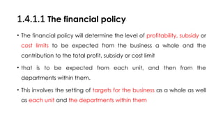 1.4.1.1 The financial policy
• The financial policy will determine the level of profitability, subsidy or
cost limits to be expected from the business a whole and the
contribution to the total profit, subsidy or cost limit
• that is to be expected from each unit, and then from the
departments within them.
• This involves the setting of targets for the business as a whole as well
as each unit and the departments within them
 