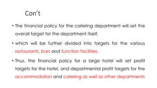 Con’t
• The financial policy for the catering department will set the
overall target for the department itself,
• which will be further divided into targets for the various
restaurants, bars and function facilities.
• Thus, the financial policy for a large hotel will set profit
targets for the hotel, and departmental profit targets for the
accommodation and catering as well as other departments
 