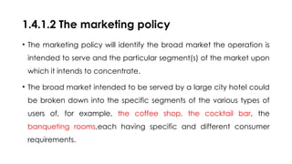 1.4.1.2 The marketing policy
• The marketing policy will identify the broad market the operation is
intended to serve and the particular segment(s) of the market upon
which it intends to concentrate.
• The broad market intended to be served by a large city hotel could
be broken down into the specific segments of the various types of
users of, for example, the coffee shop, the cocktail bar, the
banqueting rooms,each having specific and different consumer
requirements.
 