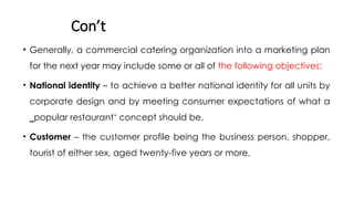 Con’t
• Generally, a commercial catering organization into a marketing plan
for the next year may include some or all of the following objectives:
• National identity – to achieve a better national identity for all units by
corporate design and by meeting consumer expectations of what a
‗popular restaurant‘ concept should be.
• Customer – the customer profile being the business person, shopper,
tourist of either sex, aged twenty-five years or more,
 