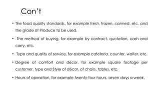 Con’t
• The food quality standards, for example fresh, frozen, canned, etc. and
the grade of Produce to be used.
• The method of buying, for example by contract, quotation, cash and
carry, etc.
• Type and quality of service, for example cafeteria, counter, waiter, etc.
• Degree of comfort and décor, for example square footage per
customer, type and Style of décor, of chairs, tables, etc.
• Hours of operation, for example twenty-four hours, seven days a week.
 