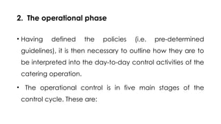 2. The operational phase
• Having defined the policies (i.e. pre-determined
guidelines), it is then necessary to outline how they are to
be interpreted into the day-to-day control activities of the
catering operation.
• The operational control is in five main stages of the
control cycle. These are:
 
