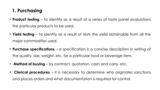 1. Purchasing
• Product testing – to identify as a result of a series of taste panel evaluations
the particular products to be used.
• Yield testing – to identify as a result of tests the yield obtainable from all the
major commodities used.
• Purchase specifications – a specification is a concise description in writing of
the quality, size, weight, etc. for a particular food or beverage item.
• Method of buying – by contract, quotation, cash and carry, etc.
• Clerical procedures – it is necessary to determine who originates sanctions
and places orders and what documentation is required for control.
 