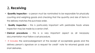 2. Receiving
• Quantity inspection – a person must be nominated to be responsible for physically
counting and weighing goods and checking that the quantity and size of items in
the delivery matches the purchase order.
• Quality inspection – this is particularly important with perishable foods where
inspection may be made by a senior chef.
• Clerical procedures – this is a very important aspect as all necessary
documentation must follow a set procedure.
• It includes the acknowledgement of the receipt of acceptable goods and the
delivery person‘s signature on a request for credit‘ note for returned goods and
short deliveries.
 