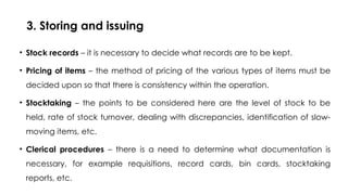 3. Storing and issuing
• Stock records – it is necessary to decide what records are to be kept.
• Pricing of items – the method of pricing of the various types of items must be
decided upon so that there is consistency within the operation.
• Stocktaking – the points to be considered here are the level of stock to be
held, rate of stock turnover, dealing with discrepancies, identification of slow-
moving items, etc.
• Clerical procedures – there is a need to determine what documentation is
necessary, for example requisitions, record cards, bin cards, stocktaking
reports, etc.
 