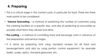 4. Preparing
• This is a critical stage in the control cycle, in particular for food. There are three
main points to be considered:
• Volume forecasting – a method of predicting the number of customers using
the catering facilities on a specific day, and also of predicting as accurately as
possible what items they will eat and drink.
• Pre-costing – a method of controlling food and beverage costs in advance of
the preparation and service stages.
• It is done by preparing and using standard recipes for all food and
beverage.items and also by using portion control equipment, for example
ladles, scales, optics, standard glassware, etc.
 