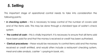5. Selling
This important stage of operational control needs to take into consideration the
following points:
• A checking system – this is necessary to keep control of the number of covers sold
and of the items sold. This may be done through a standard type of waiter‘s check
system
• The control of cash – this is vitally important. It is necessary to ensure that all items sold
have been paid for and that the money is received or credit has been authorized.
• Clerical procedures – these would be necessary to control items sold and the money
received or credit entitled, and would often include a restaurant checking system,
meal and sales analysis, cashier ‘ s paying-in book, etc.
 