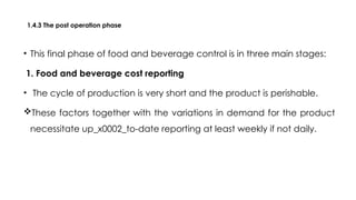 1.4.3 The post operation phase
• This final phase of food and beverage control is in three main stages:
1. Food and beverage cost reporting
• The cycle of production is very short and the product is perishable.
These factors together with the variations in demand for the product
necessitate up_x0002_to-date reporting at least weekly if not daily.
 