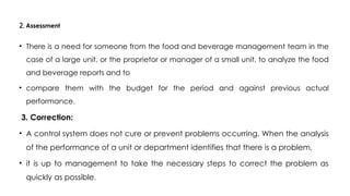 2. Assessment
• There is a need for someone from the food and beverage management team in the
case of a large unit, or the proprietor or manager of a small unit, to analyze the food
and beverage reports and to
• compare them with the budget for the period and against previous actual
performance.
3. Correction:
• A control system does not cure or prevent problems occurring. When the analysis
of the performance of a unit or department identifies that there is a problem,
• it is up to management to take the necessary steps to correct the problem as
quickly as possible.
 