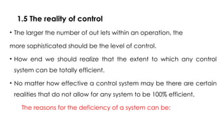 1.5 The reality of control
• The larger the number of out lets within an operation, the
more sophisticated should be the level of control.
• How end we should realize that the extent to which any control
system can be totally efficient.
• No matter how effective a control system may be there are certain
realities that do not allow for any system to be 100% efficient.
The reasons for the deficiency of a system can be:
 