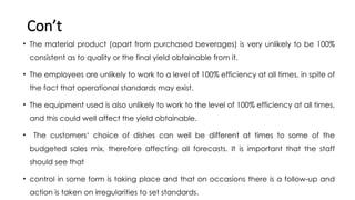 Con’t
• The material product (apart from purchased beverages) is very unlikely to be 100%
consistent as to quality or the final yield obtainable from it.
• The employees are unlikely to work to a level of 100% efficiency at all times, in spite of
the fact that operational standards may exist.
• The equipment used is also unlikely to work to the level of 100% efficiency at all times,
and this could well affect the yield obtainable.
• The customers‘ choice of dishes can well be different at times to some of the
budgeted sales mix, therefore affecting all forecasts. It is important that the staff
should see that
• control in some form is taking place and that on occasions there is a follow-up and
action is taken on irregularities to set standards.
 