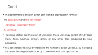 Con’t
• The performance of each outlet can then be expressed in terms of
the gross profit and the net margin
Revenue - Expenses= Profit
A. Revenue
• Revenue dollars are the result of units sold. These units may consist of individual
menu items, lunches, dinners, drinks, or any other item produced by your
operation.
You can increase revenue by increasing the number of guests you serve, by increasing
the amount each guest spends, or by a combination of both approaches.
 