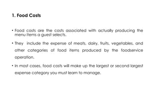 1. Food Costs
• Food costs are the costs associated with actually producing the
menu items a guest selects.
• They include the expense of meats, dairy, fruits, vegetables, and
other categories of food items produced by the foodservice
operation.
• In most cases, food costs will make up the largest or second largest
expense category you must learn to manage.
 