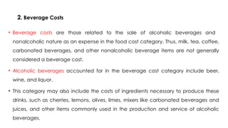 2. Beverage Costs
• Beverage costs are those related to the sale of alcoholic beverages and
nonalcoholic nature as an expense in the food cost category. Thus, milk, tea, coffee,
carbonated beverages, and other nonalcoholic beverage items are not generally
considered a beverage cost.
• Alcoholic beverages accounted for in the beverage cost category include beer,
wine, and liquor.
• This category may also include the costs of ingredients necessary to produce these
drinks, such as cherries, lemons, olives, limes, mixers like carbonated beverages and
juices, and other items commonly used in the production and service of alcoholic
beverages.
 