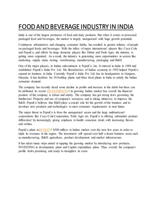 FOODANDBEVERAGEINDUSTRYIN INDIA
India is one of the largest producers of food and dairy products. But when it comes to processed
packaged food and beverages, the market is largely unorganized with huge growth potentials.
Continuous urbanization and changing consumer habits, has resulted in greater reliance of people
on packaged foods and beverages. With the influx of major international players like Coca-Cola
and PepsiCo, and efforts by large domestic players like Dabur and Parle Agro, the industry is
getting more organized. As a result, the industry is generating more opportunities in sectors like
marketing, supply chain, storing, warehousing, manufacturing, packaging and R&D.
One of the major players, in Indian subcontinent is PepsiCo, Inc. It entered in India in 1989 and
established PepsiCo India Pvt. Ltd. The liberalization of Indian economy in 1992 helped PepsiCo
expand its business in India. Currently PepsiCo India Pvt. Ltd. has its headquarters in Gurgaon,
Haryana. It has facilities for 38 bottling plants and three food plants in India to satisfy the Indian
consumer demand.
The company has recently faced some decline in profits and increase in the debts but these can
be attributed its recent INVESTMENTS in growing Indian market but, overall the financial
position of the company is robust and sturdy. The company has got strong laws governing the
Intellectual Property and use of company's resources, and is taking initiatives to improve the
R&D. PepsiCo believes that R&D plays a crucial role for the growth of the business and to
develops new products and technologies to meet consumer requirements in near future.
The major threat to PepsiCo is from the unorganized sector and the large multinational
corporations like Coco-Cola Corporation, Parle Agro etc. PepsiCo is offering substantial product
differential by increasingly giving emphasis to health conscious trend, with increasing flavors
and verities.
PepsiCo plans toINVEST $500 million in Indian market over the next few years in order to
triple its revenues in the region. The investment will spread over half a dozen business areas such
as manufacturing, R&D, agriculture, product development and market infrastructure.
It has taken many steps aimed at tapping the growing market by introducing new products,
INVESTING in development plans and Capital expenditure plans. Thus, overall, the company's
profile looks promising and ready to strengthen its roots.
 