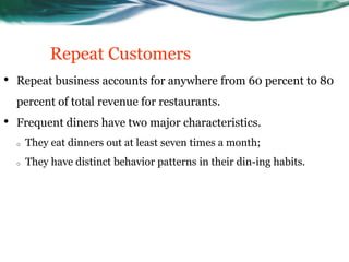 Repeat Customers
•   Repeat business accounts for anywhere from 60 percent to 80
    percent of total revenue for restaurants.
•   Frequent diners have two major characteristics.
    o   They eat dinners out at least seven times a month;
    o   They have distinct behavior patterns in their din-ing habits.
 