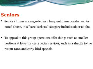 Seniors
•   Senior citizens are regarded as a frequent dinner customer. As
    noted above, this "care-seekers" category includes older adults.


•   To appeal to this group operators offer things such as smaller
    portions at lower prices, special services, such as a shuttle to the
    restau-rant, and early-bird specials.
 