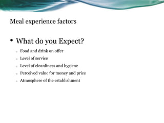 Meal experience factors


• What do you Expect?
  o   Food and drink on offer
  o   Level of service
  o   Level of cleanliness and hygiene
  o   Perceived value for money and price
  o   Atmosphere of the establishment
 