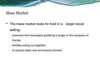 Mass Market

•   The mass market looks for food in a larger social
    setting:
    o   everyone from teenagers grabbing a burger in the company of
        friends
    o   families eating out together
    o   to special dates and anniversary dinners
 