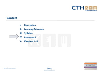 Content

                       I.    Description
                       II.   Learning Outcomes
                       III. Syllabus
                       IV. Assessment
                       V.    Chapters 1 - 8




www.cthresources.com                                  Page 10
                                                 www.cthawards.com
 