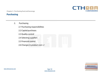 Chapter 3– Purchasing food and beverage

    Purchasing


                 2.    Purchasing
                       2.1 Purchasing responsibilities
                       2.2 Capital purchases
                       2.3 Quality control
                       2.4 Selecting suppliers
                       2.5 Financial control
                       2.6 Changes in product cost +/-




www.cthresources.com                                         Page 101
                                                         www.cthawards.com
 