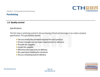 Chapter 3– Purchasing food and beverage

    Purchasing


     2.3 Quality control

          Specifications

          The first step in achieving control in the purchasing of food and beverages is to create a product
          specification. The specification should:
                       ● Set out clearly the standard required for each product
                       ● Ensure mangers set out exact requirements in advance
                       ● Provide the supplier
                       ● Guide the supplier
                       ● Minimise discrepancies on delivery
                       ● Be used when bidding for contracts
                       ● Act as a checking tool on delivery




www.cthresources.com                                        Page 104
                                                        www.cthawards.com
 