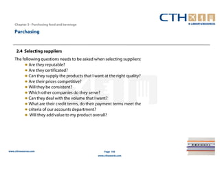 Chapter 3– Purchasing food and beverage

    Purchasing


     2.4 Selecting suppliers
    The following questions needs to be asked when selecting suppliers:
         ● Are they reputable?
         ● Are they certificated?
         ● Can they supply the products that I want at the right quality?
         ● Are their prices competitive?
         ● Will they be consistent?
         ● Which other companies do they serve?
         ● Can they deal with the volume that I want?
         ● What are their credit terms, do their payment terms meet the
         ● criteria of our accounts department?
         ● Will they add value to my product overall?




www.cthresources.com                                 Page 105
                                                 www.cthawards.com
 