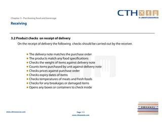 Chapter 3– Purchasing food and beverage

    Receiving



    3.2 Product checks on receipt of delivery
           On the receipt of delivery the following checks should be carried out by the receiver.


                       ● The delivery note matches the purchase order
                       ● The products match any food specifications
                       ● Checks the weight of items against delivery note
                       ● Counts items purchased by unit against delivery note
                       ● Checks prices against purchase order
                       ● Checks expiry dates of items
                       ● Checks temperatures of meats and fresh foods
                       ● Checks for any breakages or damaged items
                       ● Opens any boxes or containers to check inside




www.cthresources.com                                       Page 111
                                                       www.cthawards.com
 
