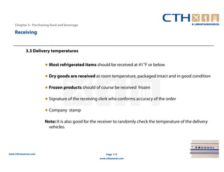 Chapter 3– Purchasing food and beverage

    Receiving


            3.3 Delivery temperatures


                       ● Most refrigerated items should be received at 41°F or below

                       ● Dry goods are received at room temperature, packaged intact and in good condition

                       ● Frozen products should of course be received frozen

                       ● Signature of the receiving clerk who conforms accuracy of the order

                       ● Company stamp

                       Note: It is also good for the receiver to randomly check the temperature of the delivery
                        vehicles.




www.cthresources.com                                    Page 112
                                                    www.cthawards.com
 