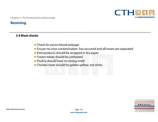 Chapter 3– Purchasing food and beverage

    Receiving


          3.4 Meat checks

                        ● Check for excess blood seepage
                        ● Ensure no cross contamination has occurred and all meats are separated
                        ● Pork products should be wrapped in dry paper
                        ● Frozen meats should be unthawed
                        ● Poultry should have no strong smell
                        ● Chicken meat should be golden yellow, not white




www.cthresources.com                                  Page 113
                                                  www.cthawards.com
 