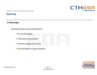 Chapter 3– Purchasing food and beverage

    Receiving


     3.5 Beverages


             Beverage checks include examination:

                       ● For any breakages

                       ● That seals are not broken

                       ● That the vintages are correct

                       ● That the label is in good condition




www.cthresources.com                                           Page 114
                                                         www.cthawards.com
 