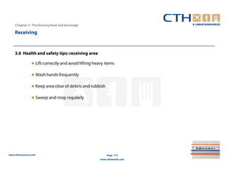 Chapter 3– Purchasing food and beverage

    Receiving



    3.6 Health and safety tips: receiving area

                ● Lift correctly and avoid lifting heavy items

                ● Wash hands frequently

                ● Keep area clear of debris and rubbish

                ● Sweep and mop regularly




www.cthresources.com                                      Page 115
                                                      www.cthawards.com
 