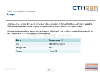 Chapter 3– Purchasing food and beverage

    Storage



      After goods are checked-in, stock is transferred into the correct storage facilities and records updated.
      Different types of goods have varying storage temperature requirements, as given below.

      Most establishments have a computerised system whereby all new products received are entered into
      the computer so that accurate stock levels are held.


                       Store                             Temperature oC
                       Dry                               Room temperature
                       Refrigerated                      0 to 5
                       Frozen                            -18 to -24




www.cthresources.com                                   Page 117
                                                   www.cthawards.com
 