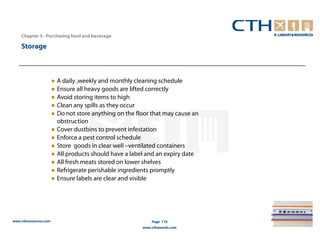Chapter 3– Purchasing food and beverage

    Storage



                       ● A daily ,weekly and monthly cleaning schedule
                       ● Ensure all heavy goods are lifted correctly
                       ● Avoid storing items to high
                       ● Clean any spills as they occur
                       ● Do not store anything on the floor that may cause an
                         obstruction
                       ● Cover dustbins to prevent infestation
                       ● Enforce a pest control schedule
                       ● Store goods in clear well –ventilated containers
                       ● All products should have a label and an expiry date
                       ● All fresh meats stored on lower shelves
                       ● Refrigerate perishable ingredients promptly
                       ● Ensure labels are clear and visible




www.cthresources.com                                        Page 119
                                                        www.cthawards.com
 