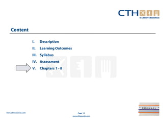 Content

                       I.    Description
                       II.   Learning Outcomes
                       III. Syllabus
                       IV. Assessment
                       V.    Chapters 1 - 8




www.cthresources.com                                  Page 12
                                                 www.cthawards.com
 