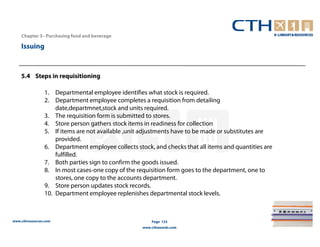 Chapter 3– Purchasing food and beverage

    Issuing



    5.4 Steps in requisitioning

                1. Departmental employee identifies what stock is required.
                2. Department employee completes a requisition from detailing
                    date,departmnet,stock and units required.
                3. The requisition form is submitted to stores.
                4. Store person gathers stock items in readiness for collection
                5. If items are not available ,unit adjustments have to be made or substitutes are
                    provided.
                6. Department employee collects stock, and checks that all items and quantities are
                    fulfilled.
                7. Both parties sign to confirm the goods issued.
                8. In most cases-one copy of the requisition form goes to the department, one to
                    stores, one copy to the accounts department.
                9. Store person updates stock records.
                10. Department employee replenishes departmental stock levels.



www.cthresources.com                                   Page 123
                                                   www.cthawards.com
 