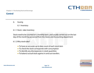Chapter 3– Purchasing food and beverage

    Control


                 6.    Issuing
                       6.1 Inventory

                 6.1.1 Stock –take inventory

                 Stock need to be counted on a monthly basis ,and usually carried out on the last
                 day of the month by personnel from the Stores and Accounting department

                 6.1.2 Why stock-take?

                       ● To have an accurate up to date count of each stock item
                       ● To check the stock corresponds with consumption
                       ● To identify any discrepancies in stock quantities
                       ● To balance actual stock against in and out transfers.




www.cthresources.com                                     Page 127
                                                     www.cthawards.com
 