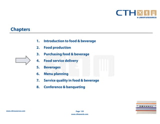 Chapters

                       1.   Introduction to food & beverage
                       2.   Food production
                       3.   Purchasing food & beverage
                       4.   Food service delivery
                       5.   Beverages
                       6.   Menu planning
                       7.   Service quality in food & beverage
                       8.   Conference & banqueting




www.cthresources.com                              Page 129
                                              www.cthawards.com
 