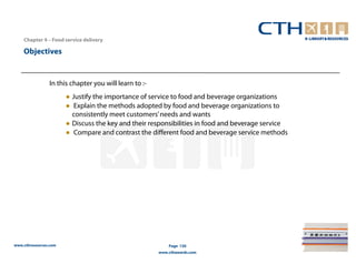 Chapter 4 – Food service delivery

    Objectives


                In this chapter you will learn to :-
                       ● Justify the importance of service to food and beverage organizations
                       ● Explain the methods adopted by food and beverage organizations to
                         consistently meet customers’ needs and wants
                       ● Discuss the key and their responsibilities in food and beverage service
                       ● Compare and contrast the different food and beverage service methods




www.cthresources.com                                       Page 130
                                                       www.cthawards.com
 