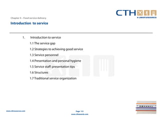 Chapter 4 – Food service delivery

    Introduction to service


                 1.    Introduction to service
                       1.1 The service gap
                       1.2 Strategies to achieving good service
                       1.3 Service personnel
                       1.4 Presentation and personal hygiene
                       1.5 Service staff: presentation tips
                       1.6 Structures
                       1.7 Traditional service organization




www.cthresources.com                                          Page 131
                                                        www.cthawards.com
 